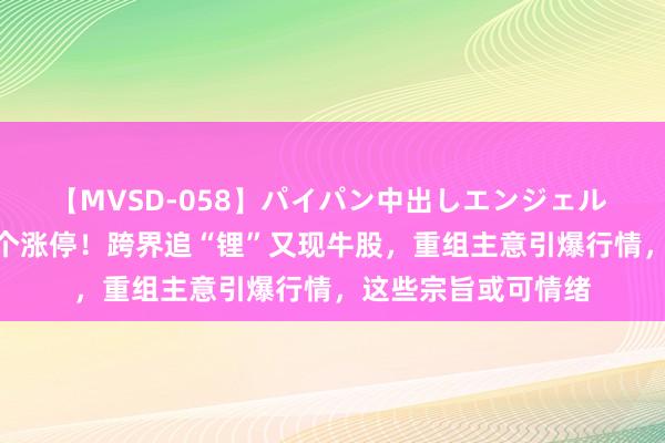 【MVSD-058】パイパン中出しエンジェル 雪乃しずく 连获5个涨停！跨界追“锂”又现牛股，重组主意引爆行情，这些宗旨或可情绪