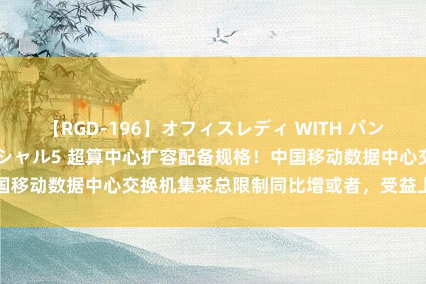 【RGD-196】オフィスレディ WITH パンティーストッキング スペシャル5 超算中心扩容配备规格！中国移动数据中心交换机集采总限制同比增或者，受益上市公司梳理