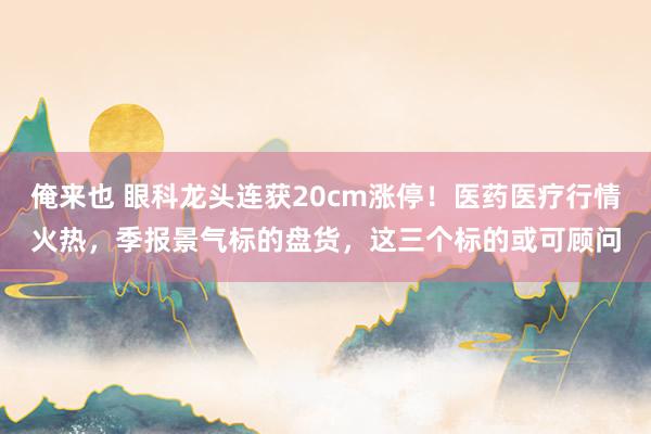 俺来也 眼科龙头连获20cm涨停！医药医疗行情火热，季报景气标的盘货，这三个标的或可顾问