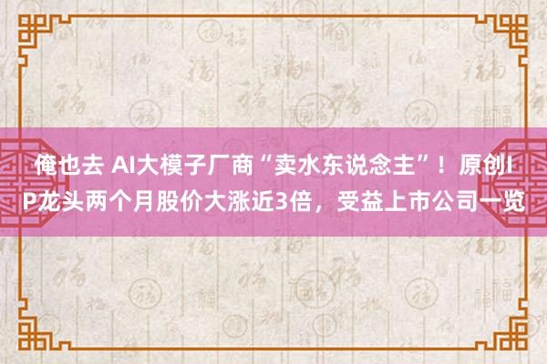 俺也去 AI大模子厂商“卖水东说念主”！原创IP龙头两个月股价大涨近3倍，受益上市公司一览