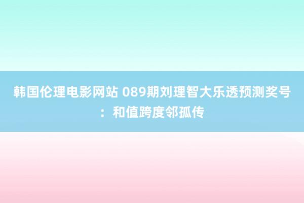 韩国伦理电影网站 089期刘理智大乐透预测奖号：和值跨度邻孤传