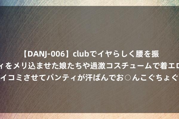 【DANJ-006】clubでイヤらしく腰を振る乱痴気ダンス！パンティをメリ込ませた娘たちや過激コスチュームで着エロやマン土手くっきりクイコミさせてパンティが汗ばんでお○んこぐちょぐちょで勃起しまくりです。 089期鹰漫空大乐透预测奖号：奇偶比大小比和值