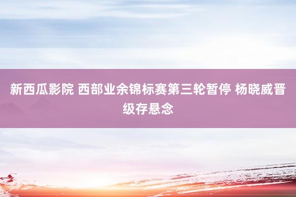 新西瓜影院 西部业余锦标赛第三轮暂停 杨晓威晋级存悬念