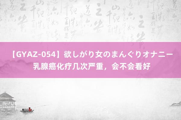 【GYAZ-054】欲しがり女のまんぐりオナニー 乳腺癌化疗几次严重，会不会看好