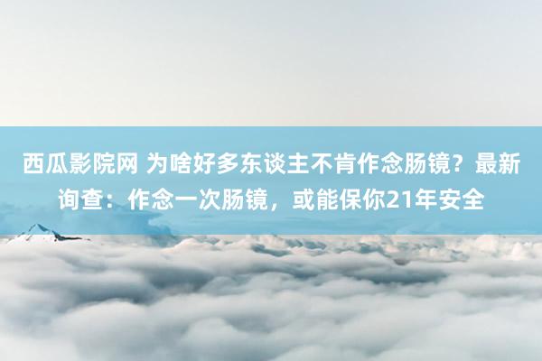 西瓜影院网 为啥好多东谈主不肯作念肠镜？最新询查：作念一次肠镜，或能保你21年安全