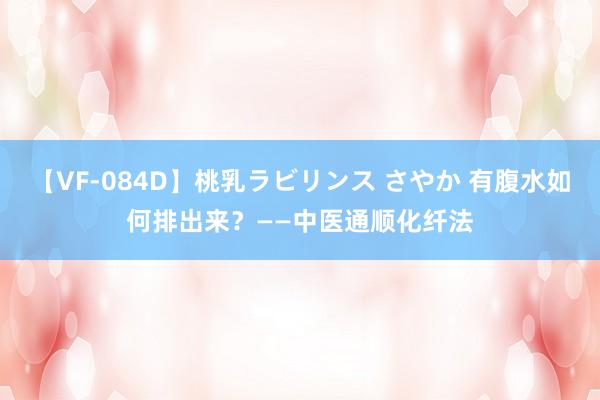 【VF-084D】桃乳ラビリンス さやか 有腹水如何排出来？——中医通顺化纤法