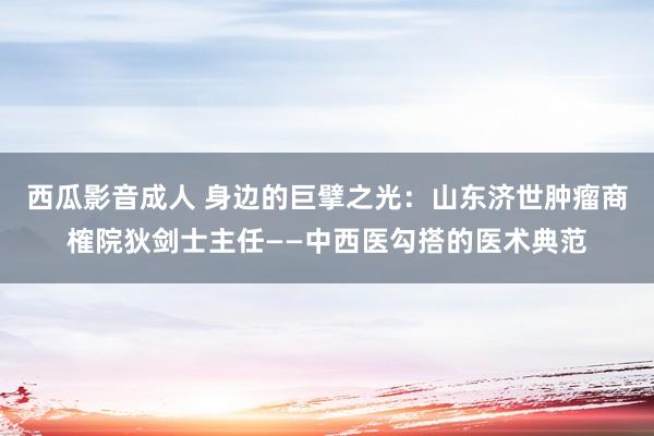 西瓜影音成人 身边的巨擘之光：山东济世肿瘤商榷院狄剑士主任——中西医勾搭的医术典范