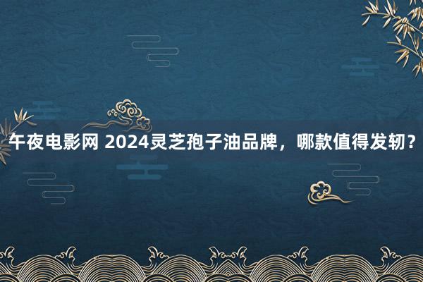 午夜电影网 2024灵芝孢子油品牌，哪款值得发轫？