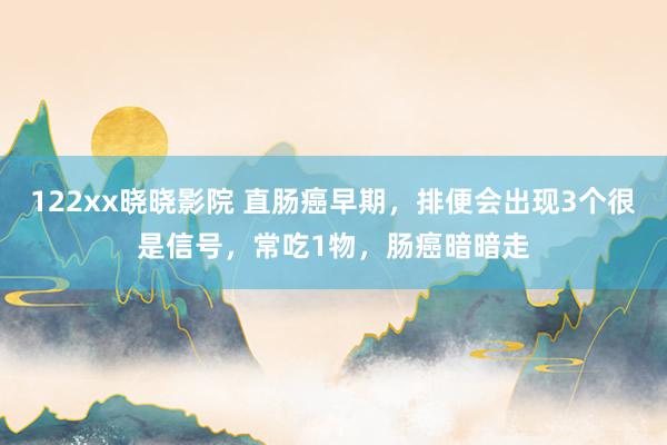 122xx晓晓影院 直肠癌早期，排便会出现3个很是信号，常吃1物，肠癌暗暗走