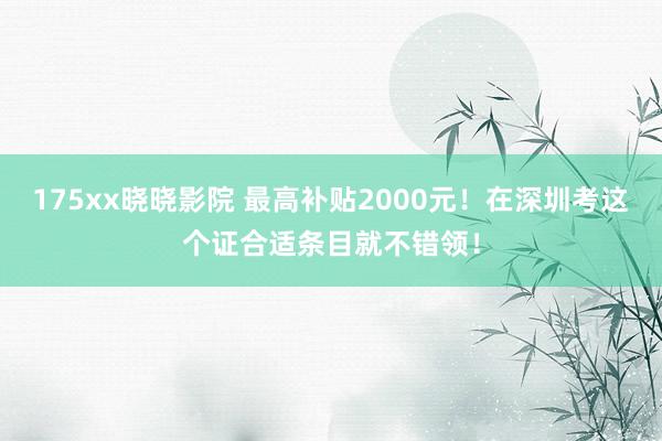 175xx晓晓影院 最高补贴2000元！在深圳考这个证合适条目就不错领！