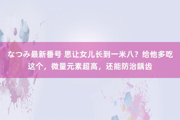 なつみ最新番号 思让女儿长到一米八？给他多吃这个，微量元素超高，还能防治龋齿