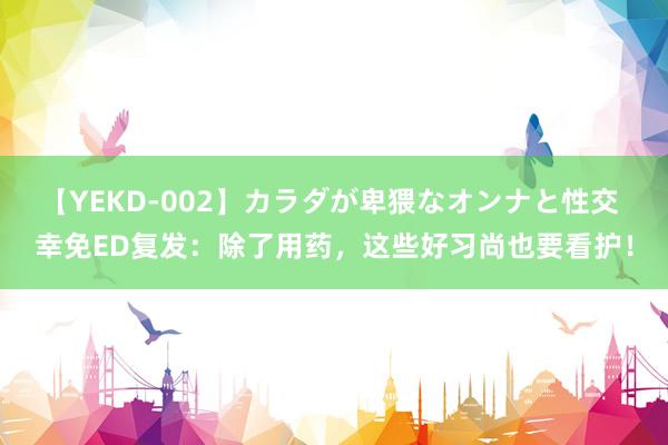 【YEKD-002】カラダが卑猥なオンナと性交 幸免ED复发：除了用药，这些好习尚也要看护！