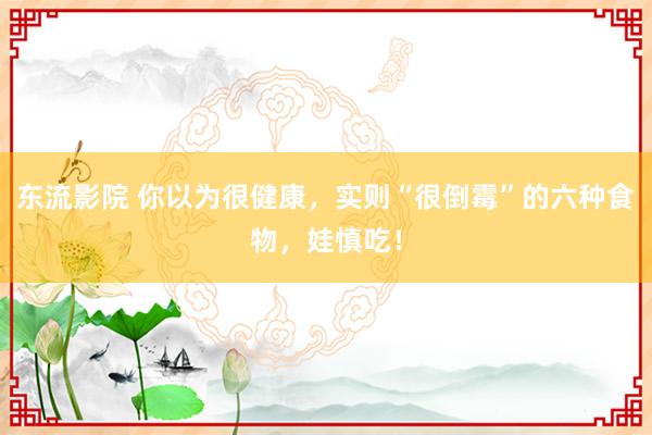 东流影院 你以为很健康，实则“很倒霉”的六种食物，娃慎吃！