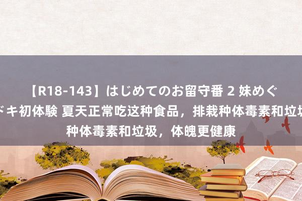 【R18-143】はじめてのお留守番 2 妹めぐちゃんのドキドキ初体験 夏天正常吃这种食品，排栽种体毒素和垃圾，体魄更健康