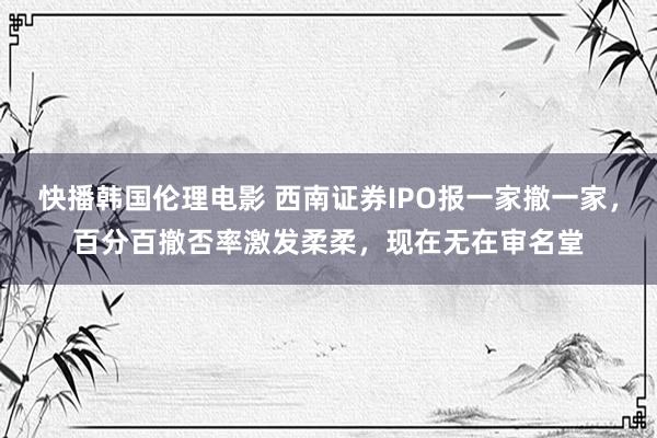 快播韩国伦理电影 西南证券IPO报一家撤一家，百分百撤否率激发柔柔，现在无在审名堂