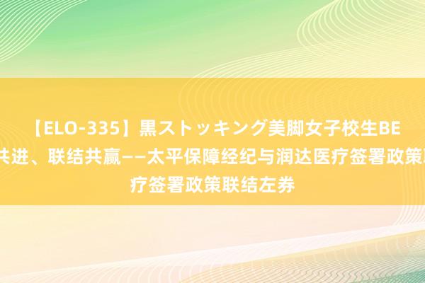 【ELO-335】黒ストッキング美脚女子校生BEST 联袂共进、联结共赢——太平保障经纪与润达医疗签署政策联结左券