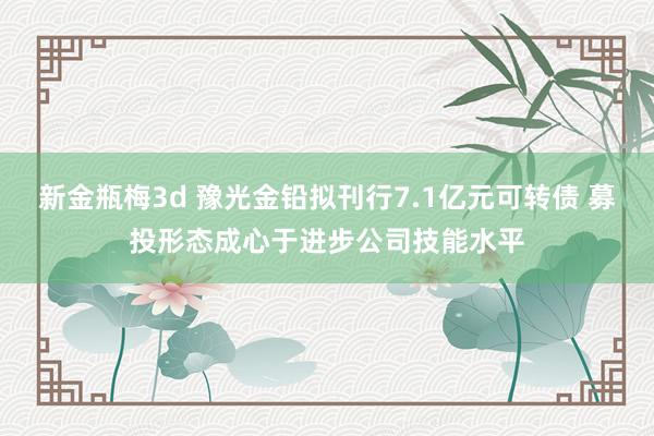 新金瓶梅3d 豫光金铅拟刊行7.1亿元可转债 募投形态成心于进步公司技能水平