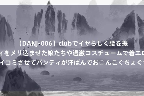 【DANJ-006】clubでイヤらしく腰を振る乱痴気ダンス！パンティをメリ込ませた娘たちや過激コスチュームで着エロやマン土手くっきりクイコミさせてパンティが汗ばんでお○んこぐちょぐちょで勃起しまくりです。 尤洛卡：8月7日获融资买入4175.39万元，占当日流入资金比例26.07%