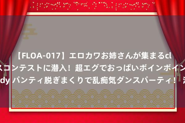 【FLOA-017】エロカワお姉さんが集まるclubのエロティックダンスコンテストに潜入！超エグでおっぱいボインボイン、汗だく全裸Body パンティ脱ぎまくりで乱痴気ダンスパーティ！ 涛涛车业：8月7日获融资买入247.46万元