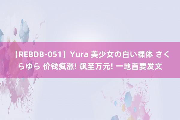 【REBDB-051】Yura 美少女の白い裸体 さくらゆら 价钱疯涨! 飙至万元! 一地首要发文