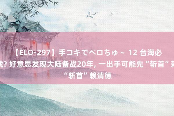 【ELO-297】手コキでベロちゅ～ 12 台海必有一战? 好意思发现大陆备战20年, 一出手可能先“斩首”赖清德