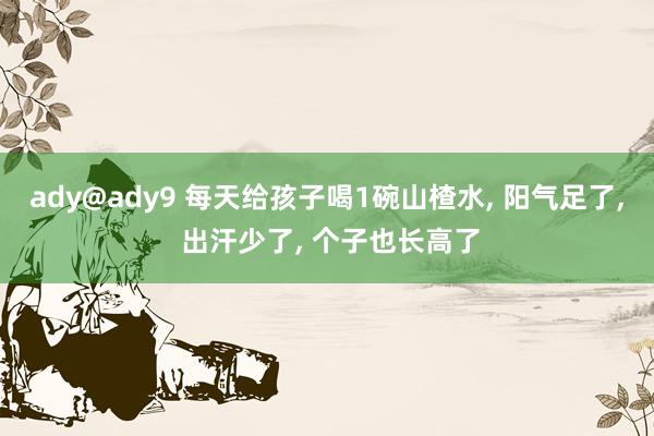 ady@ady9 每天给孩子喝1碗山楂水, 阳气足了, 出汗少了, 个子也长高了