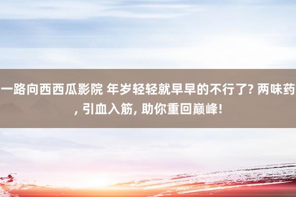 一路向西西瓜影院 年岁轻轻就早早的不行了? 两味药, 引血入筋, 助你重回巅峰!