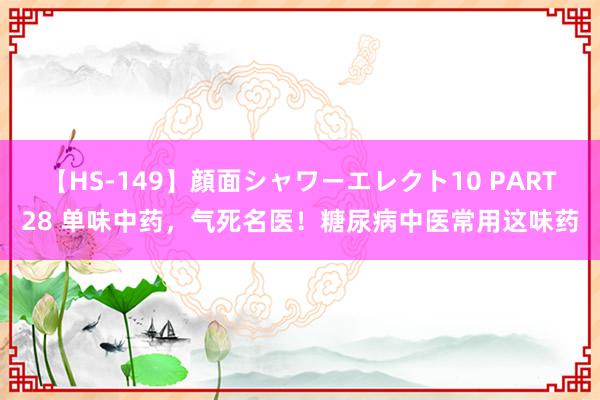 【HS-149】顔面シャワーエレクト10 PART28 单味中药，气死名医！糖尿病中医常用这味药