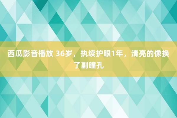 西瓜影音播放 36岁，执续护眼1年，清亮的像换了副瞳孔