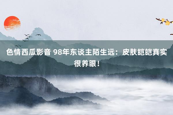 色情西瓜影音 98年东谈主陌生远：皮肤皑皑真实很养眼！