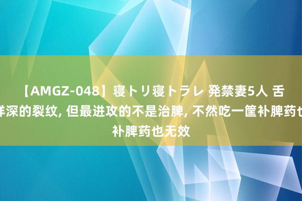 【AMGZ-048】寝トリ寝トラレ 発禁妻5人 舌中这样深的裂纹, 但最进攻的不是治脾, 不然吃一筐补脾药也无效