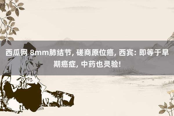 西瓜网 8mm肺结节, 磋商原位癌, 西宾: 即等于早期癌症, 中药也灵验!