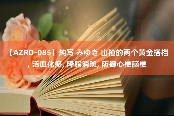 【AZRD-085】純写 みゆき 山楂的两个黄金搭档, 活血化瘀, 降脂消斑, 防御心梗脑梗