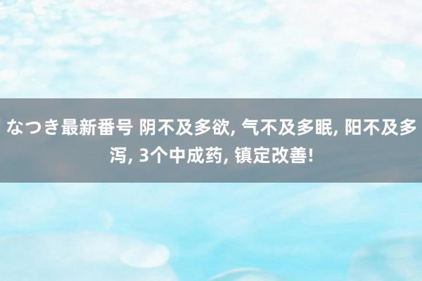 なつき最新番号 阴不及多欲, 气不及多眠, 阳不及多泻, 3个中成药, 镇定改善!