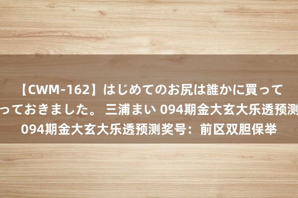 【CWM-162】はじめてのお尻は誰かに買って欲しくて今日までとっておきました。 三浦まい 094期金大玄大乐透预测奖号：前区双胆保举