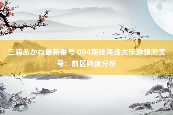 三浦あかね最新番号 094期钱海峰大乐透预测奖号：前区跨度分析