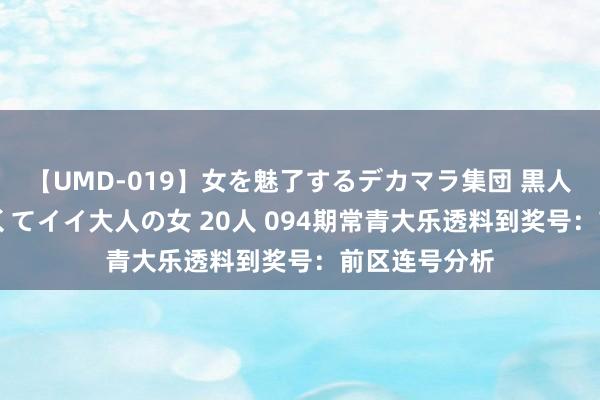 【UMD-019】女を魅了するデカマラ集団 黒人ナンパ エロくてイイ大人の女 20人 094期常青大乐透料到奖号：前区连号分析