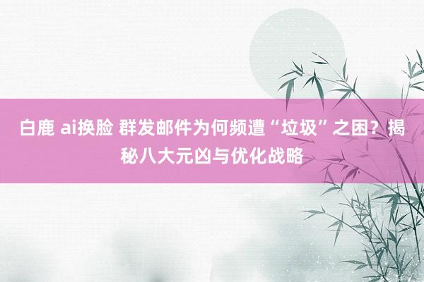 白鹿 ai换脸 群发邮件为何频遭“垃圾”之困？揭秘八大元凶与优化战略