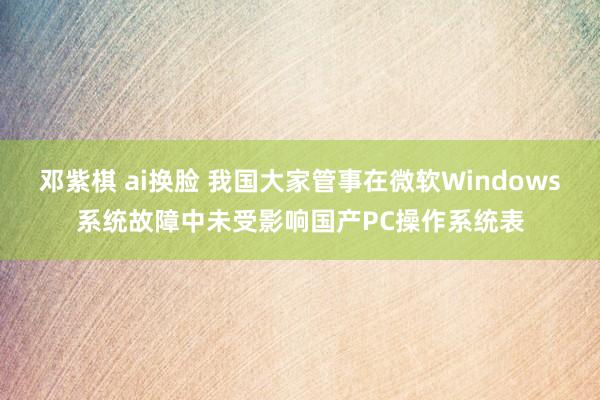 邓紫棋 ai换脸 我国大家管事在微软Windows系统故障中未受影响国产PC操作系统表