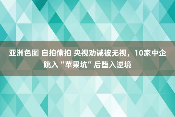 亚洲色图 自拍偷拍 央视劝诫被无视，10家中企跳入“苹果坑”后堕入逆境