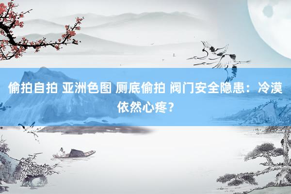 偷拍自拍 亚洲色图 厕底偷拍 阀门安全隐患：冷漠依然心疼？