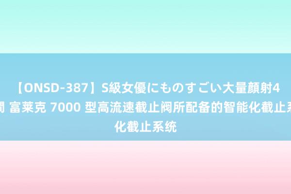 【ONSD-387】S級女優にものすごい大量顔射4時間 富莱克 7000 型高流速截止阀所配备的智能化截止系统