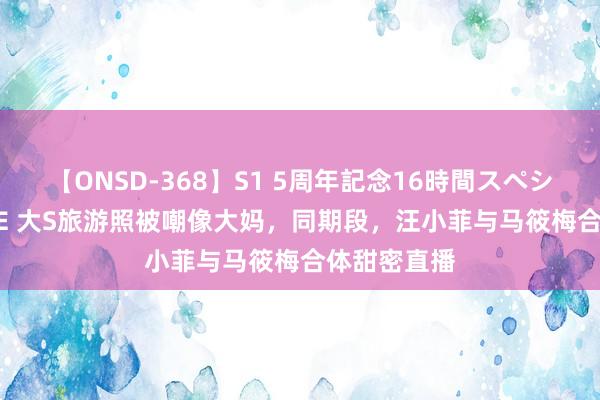 【ONSD-368】S1 5周年記念16時間スペシャル WHITE 大S旅游照被嘲像大妈，同期段，汪小菲与马筱梅合体甜密直播