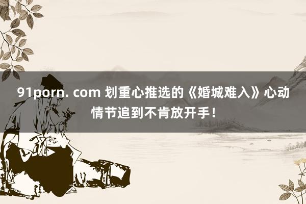 91porn. com 划重心推选的《婚城难入》心动情节追到不肯放开手！