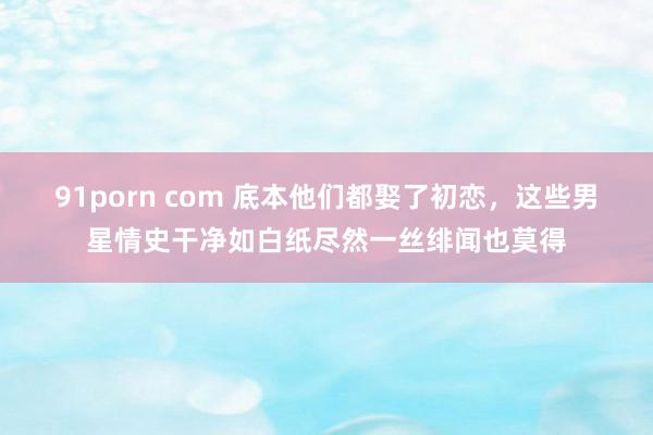 91porn com 底本他们都娶了初恋，这些男星情史干净如白纸尽然一丝绯闻也莫得