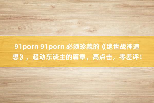 91porn 91porn 必须珍藏的《绝世战神追想》，超动东谈主的篇章，高点击，零差评！