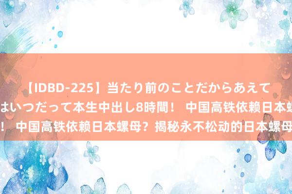 【IDBD-225】当たり前のことだからあえて言わなかったけど…IPはいつだって本生中出し8時間！ 中国高铁依赖日本螺母？揭秘永不松动的日本螺母之谜