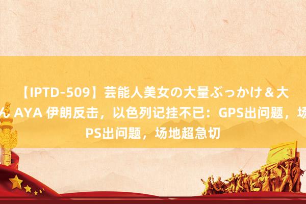 【IPTD-509】芸能人美女の大量ぶっかけ＆大量ごっくん AYA 伊朗反击，以色列记挂不已：GPS出问题，场地超急切