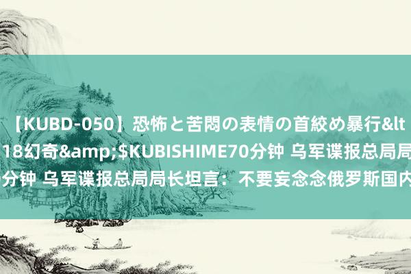 【KUBD-050】恐怖と苦悶の表情の首絞め暴行</a>2013-03-18幻奇&$KUBISHIME70分钟 乌军谍报总局局长坦言：不要妄念念俄罗斯国内会发生暴乱