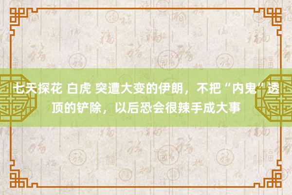 七天探花 白虎 突遭大变的伊朗，不把“内鬼”透顶的铲除，以后恐会很辣手成大事